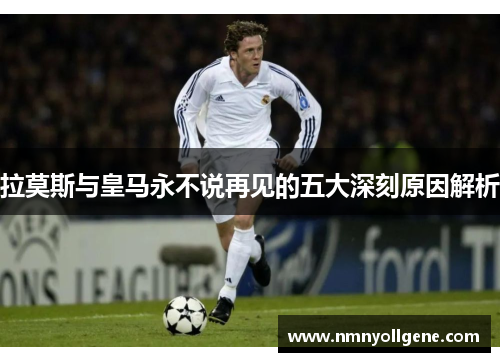 拉莫斯与皇马永不说再见的五大深刻原因解析 拉莫斯与皇马永不说再见的五大深刻原因解析