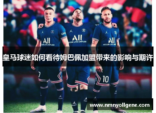 皇马球迷如何看待姆巴佩加盟带来的影响与期许 皇马球迷如何看待姆巴佩加盟带来的影响与期许