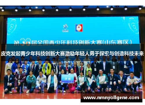 皮克发起青少年科技创新大赛激励年轻人勇于探索与创造科技未来 皮克发起青少年科技创新大赛激励年轻人勇于探索与创造科技未来