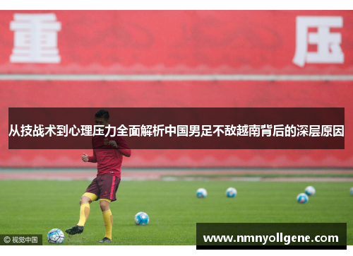从技战术到心理压力全面解析中国男足不敌越南背后的深层原因