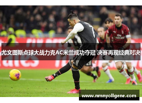尤文图斯点球大战力克AC米兰成功夺冠 决赛再现经典对决